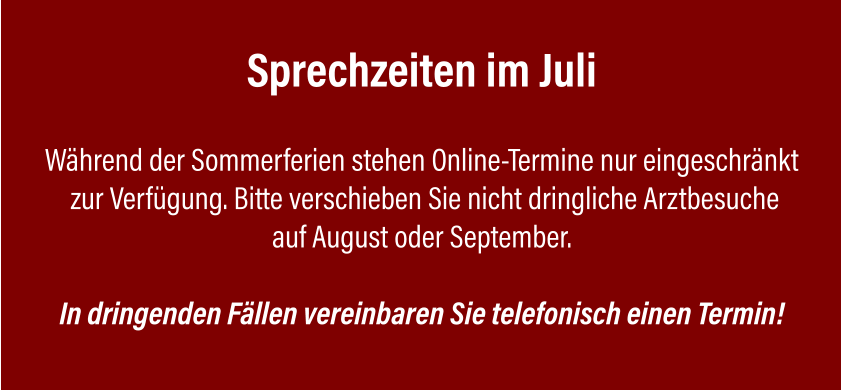 Sprechzeiten im Juli  Während der Sommerferien stehen Online-Termine nur eingeschränkt  zur Verfügung. Bitte verschieben Sie nicht dringliche Arztbesuche auf August oder September.  In dringenden Fällen vereinbaren Sie telefonisch einen Termin!